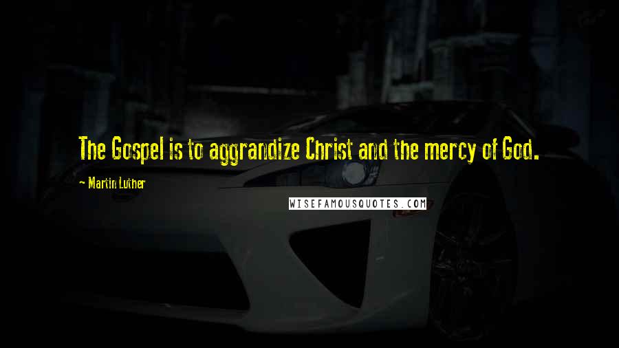 Martin Luther Quotes: The Gospel is to aggrandize Christ and the mercy of God.