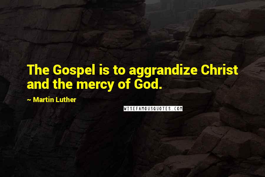 Martin Luther Quotes: The Gospel is to aggrandize Christ and the mercy of God.