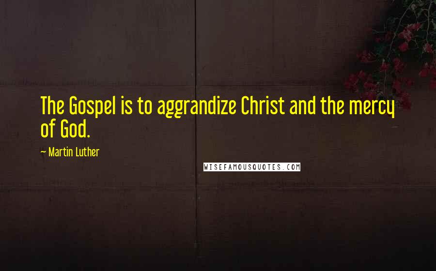 Martin Luther Quotes: The Gospel is to aggrandize Christ and the mercy of God.