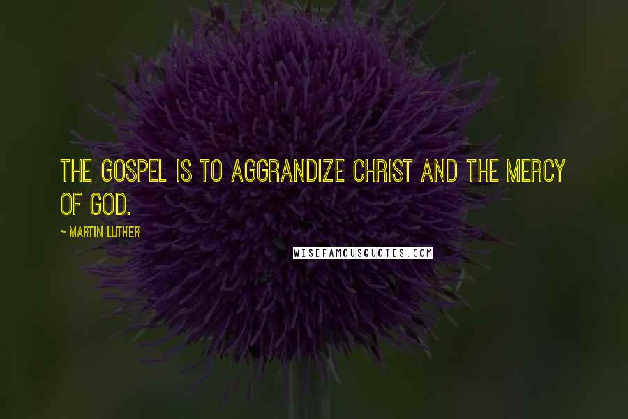 Martin Luther Quotes: The Gospel is to aggrandize Christ and the mercy of God.