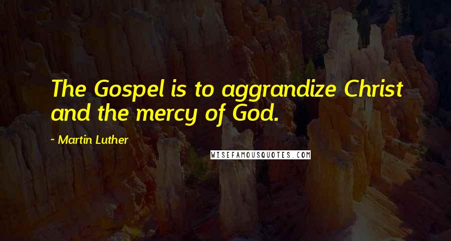 Martin Luther Quotes: The Gospel is to aggrandize Christ and the mercy of God.