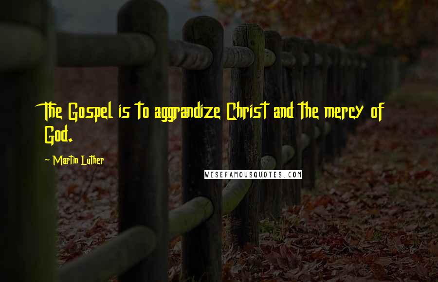 Martin Luther Quotes: The Gospel is to aggrandize Christ and the mercy of God.