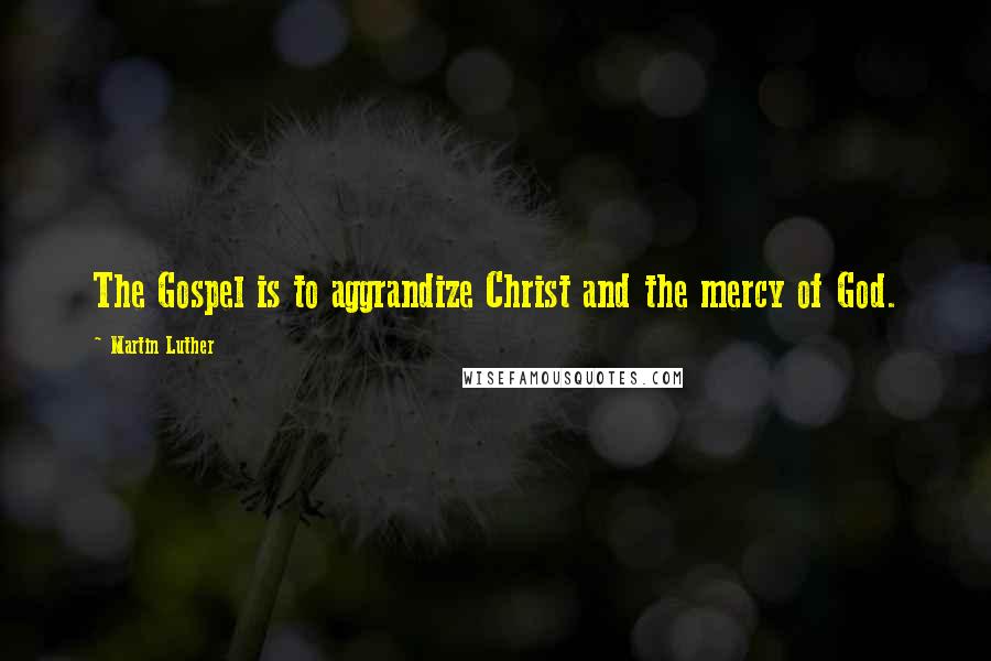 Martin Luther Quotes: The Gospel is to aggrandize Christ and the mercy of God.