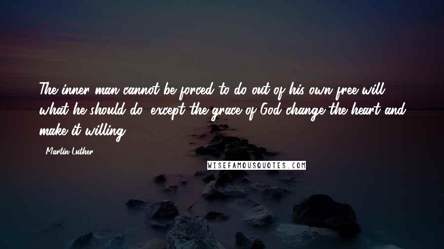 Martin Luther Quotes: The inner man cannot be forced to do out of his own free will, what he should do, except the grace of God change the heart and make it willing.