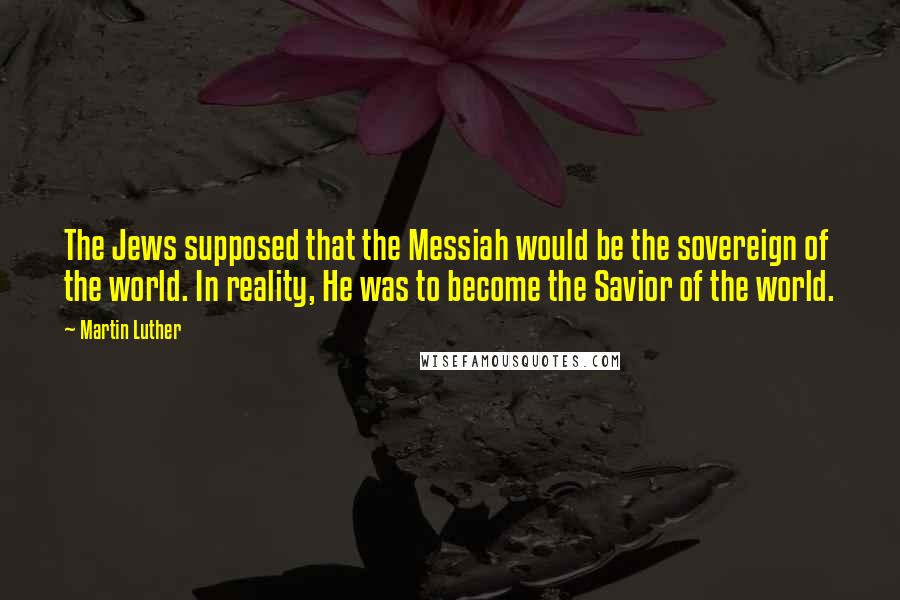 Martin Luther Quotes: The Jews supposed that the Messiah would be the sovereign of the world. In reality, He was to become the Savior of the world.