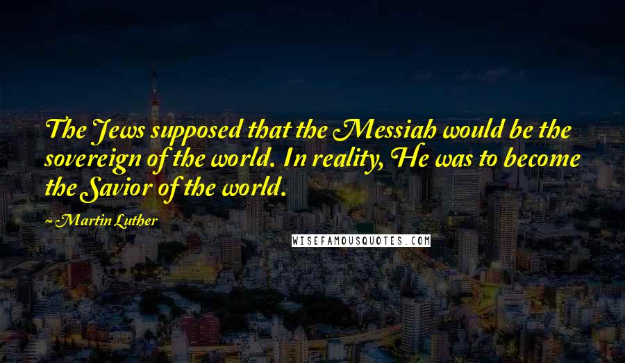 Martin Luther Quotes: The Jews supposed that the Messiah would be the sovereign of the world. In reality, He was to become the Savior of the world.