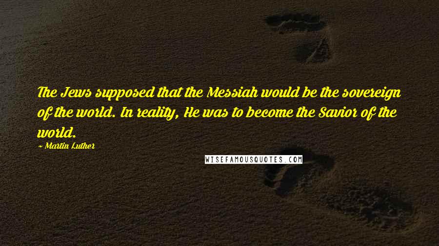 Martin Luther Quotes: The Jews supposed that the Messiah would be the sovereign of the world. In reality, He was to become the Savior of the world.