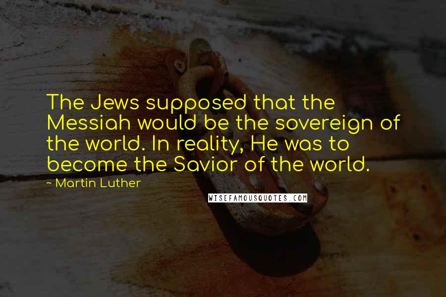 Martin Luther Quotes: The Jews supposed that the Messiah would be the sovereign of the world. In reality, He was to become the Savior of the world.