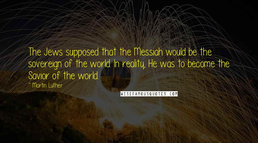 Martin Luther Quotes: The Jews supposed that the Messiah would be the sovereign of the world. In reality, He was to become the Savior of the world.