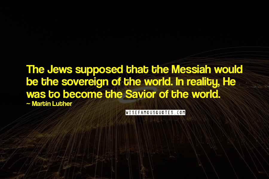 Martin Luther Quotes: The Jews supposed that the Messiah would be the sovereign of the world. In reality, He was to become the Savior of the world.