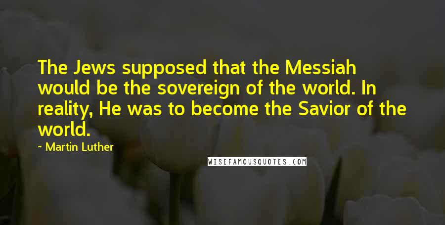 Martin Luther Quotes: The Jews supposed that the Messiah would be the sovereign of the world. In reality, He was to become the Savior of the world.