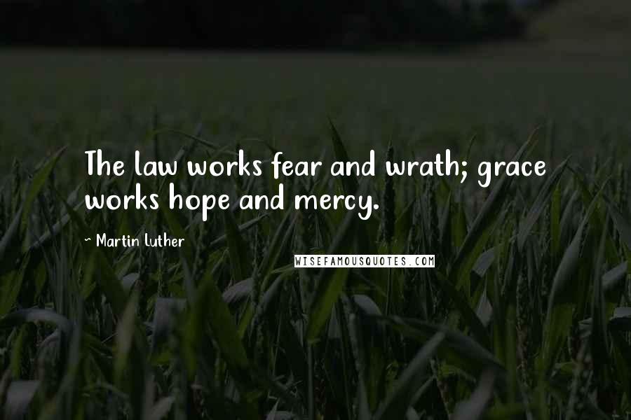 Martin Luther Quotes: The law works fear and wrath; grace works hope and mercy.