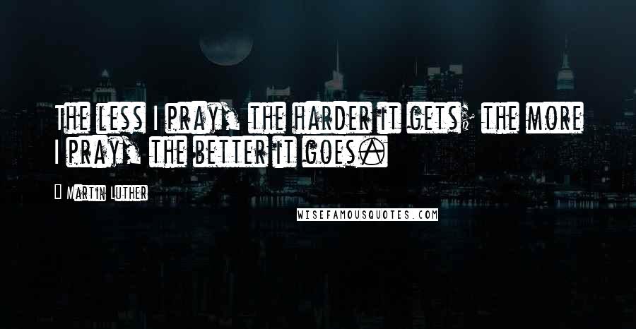 Martin Luther Quotes: The less I pray, the harder it gets; the more I pray, the better it goes.