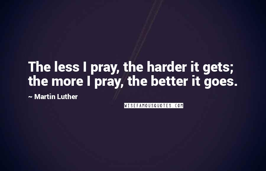 Martin Luther Quotes: The less I pray, the harder it gets; the more I pray, the better it goes.