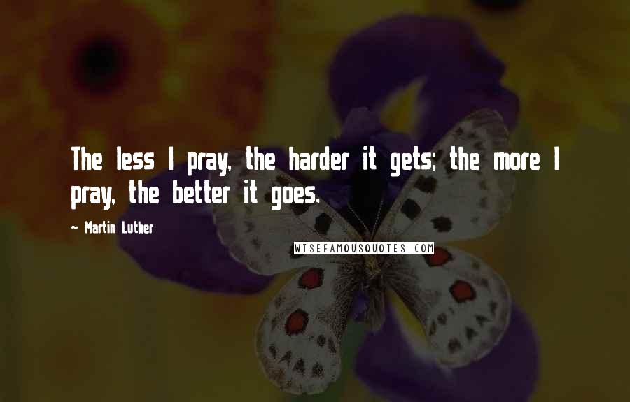 Martin Luther Quotes: The less I pray, the harder it gets; the more I pray, the better it goes.