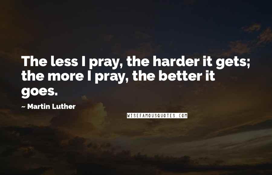 Martin Luther Quotes: The less I pray, the harder it gets; the more I pray, the better it goes.