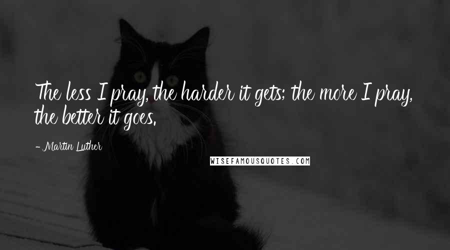 Martin Luther Quotes: The less I pray, the harder it gets; the more I pray, the better it goes.