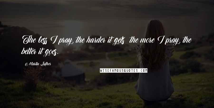 Martin Luther Quotes: The less I pray, the harder it gets; the more I pray, the better it goes.