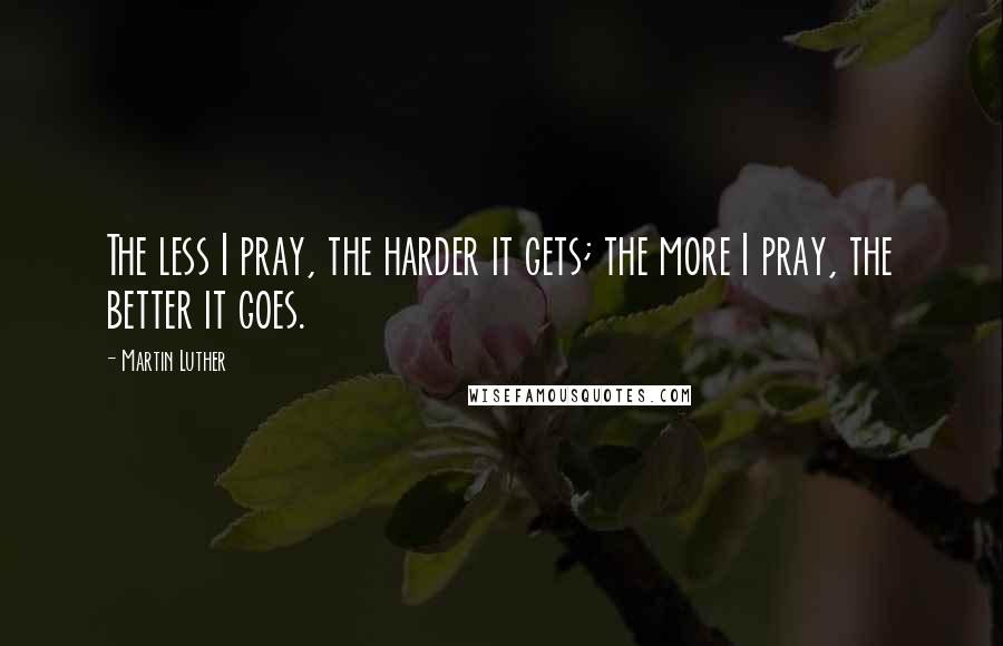 Martin Luther Quotes: The less I pray, the harder it gets; the more I pray, the better it goes.