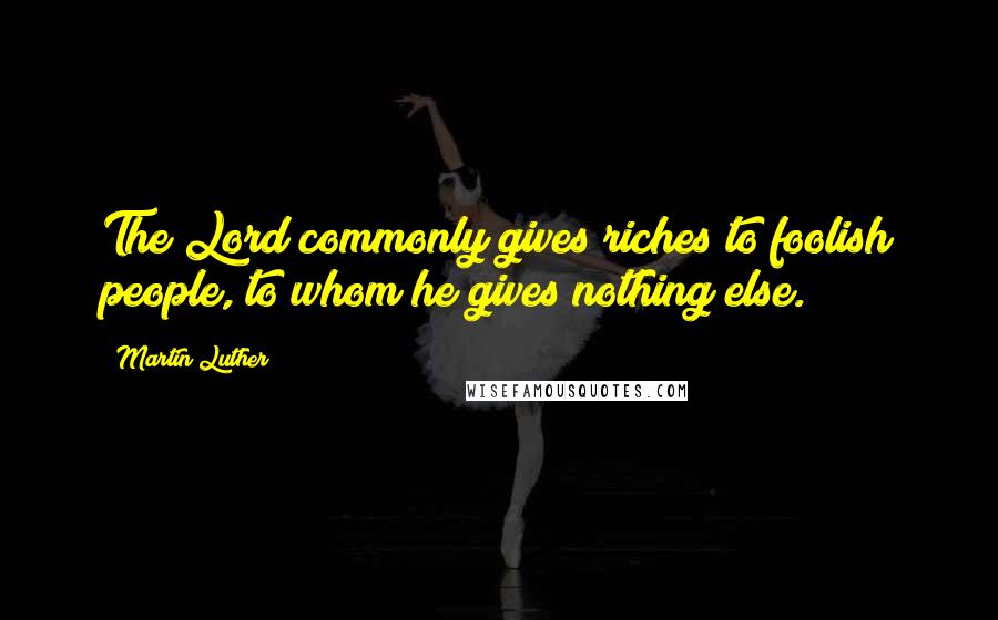 Martin Luther Quotes: The Lord commonly gives riches to foolish people, to whom he gives nothing else.