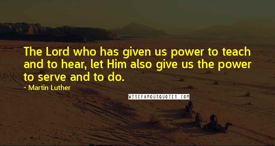Martin Luther Quotes: The Lord who has given us power to teach and to hear, let Him also give us the power to serve and to do.