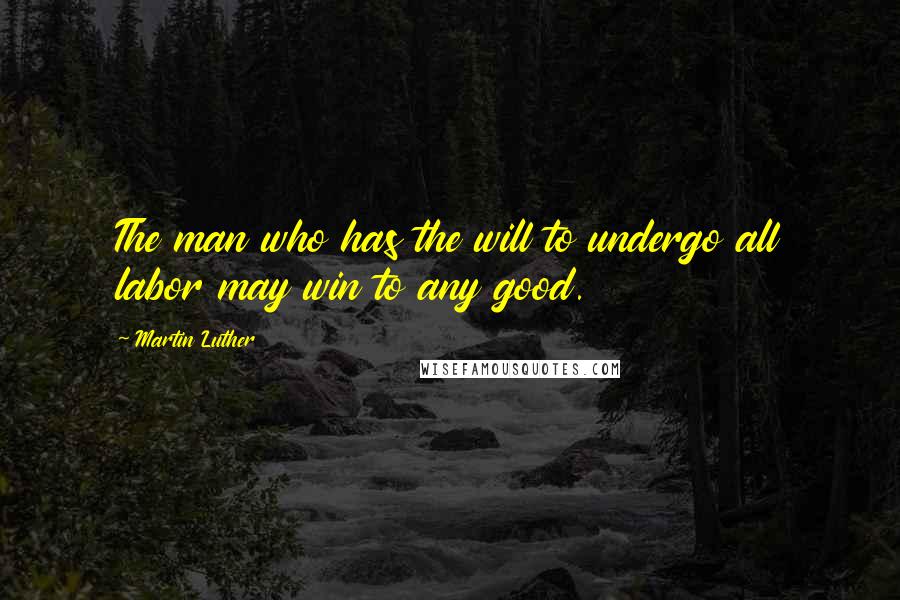 Martin Luther Quotes: The man who has the will to undergo all labor may win to any good.