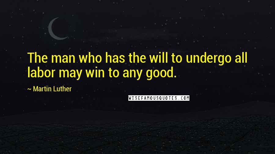 Martin Luther Quotes: The man who has the will to undergo all labor may win to any good.