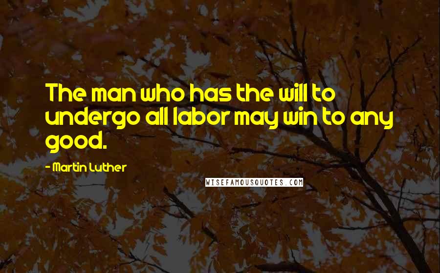 Martin Luther Quotes: The man who has the will to undergo all labor may win to any good.