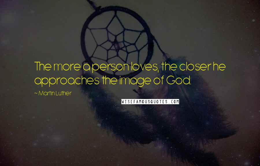 Martin Luther Quotes: The more a person loves, the closer he approaches the image of God.