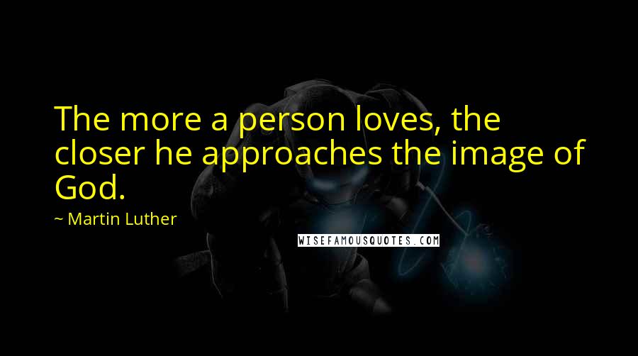 Martin Luther Quotes: The more a person loves, the closer he approaches the image of God.