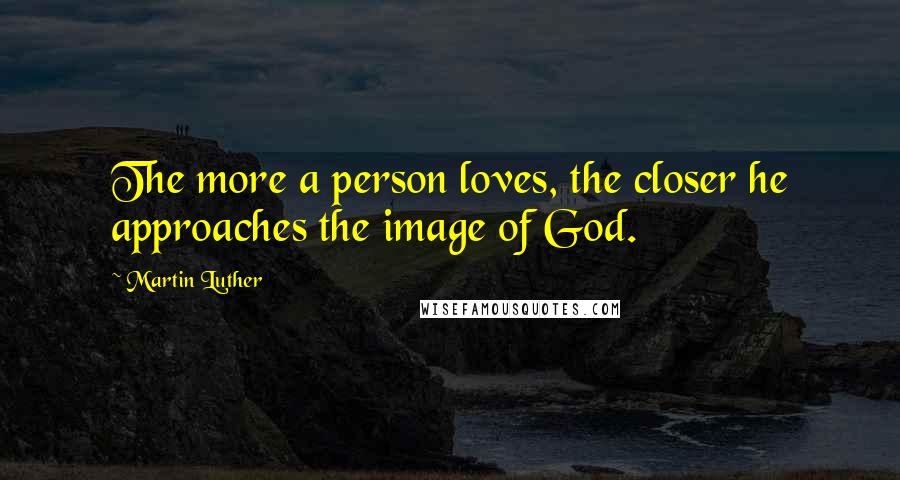 Martin Luther Quotes: The more a person loves, the closer he approaches the image of God.