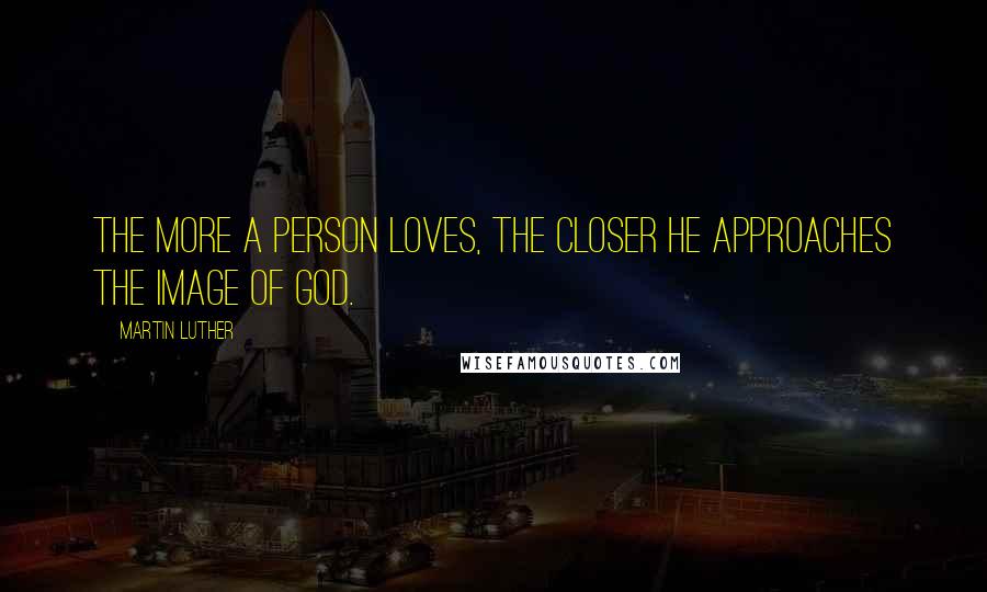 Martin Luther Quotes: The more a person loves, the closer he approaches the image of God.