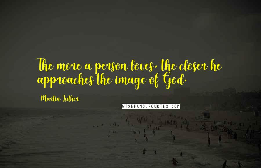 Martin Luther Quotes: The more a person loves, the closer he approaches the image of God.