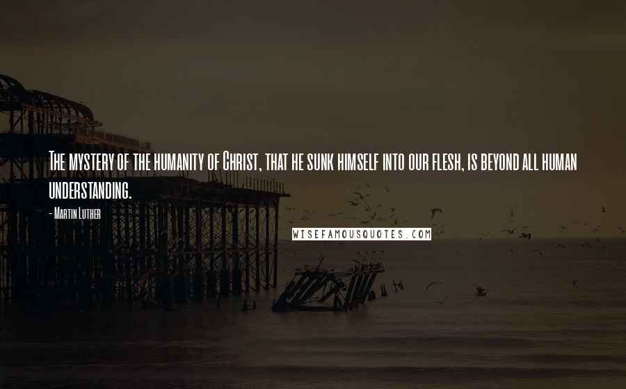 Martin Luther Quotes: The mystery of the humanity of Christ, that he sunk himself into our flesh, is beyond all human understanding.