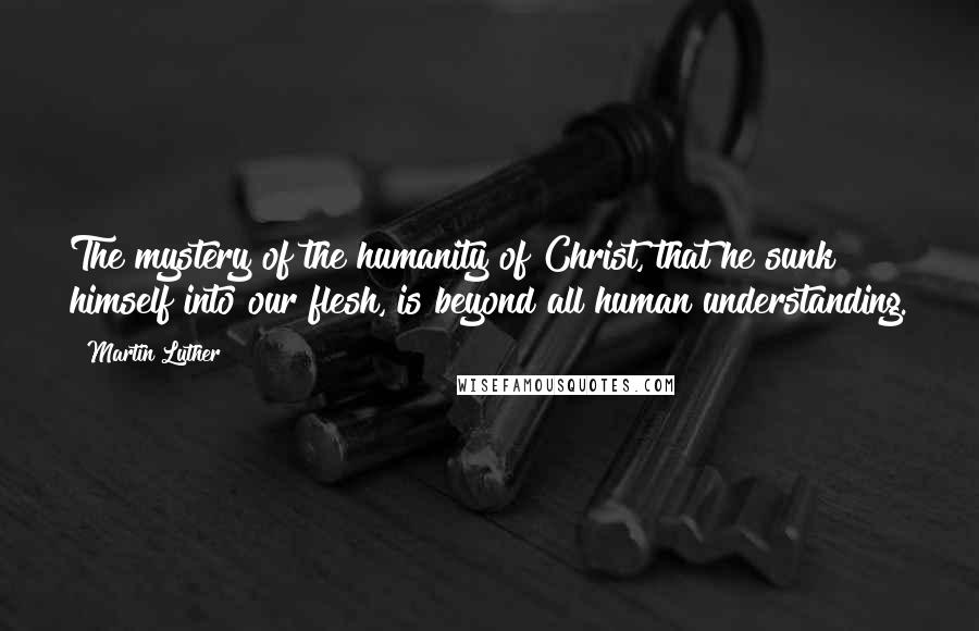 Martin Luther Quotes: The mystery of the humanity of Christ, that he sunk himself into our flesh, is beyond all human understanding.