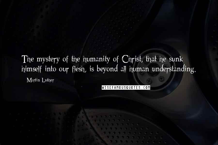 Martin Luther Quotes: The mystery of the humanity of Christ, that he sunk himself into our flesh, is beyond all human understanding.