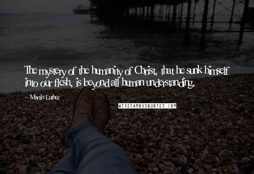 Martin Luther Quotes: The mystery of the humanity of Christ, that he sunk himself into our flesh, is beyond all human understanding.