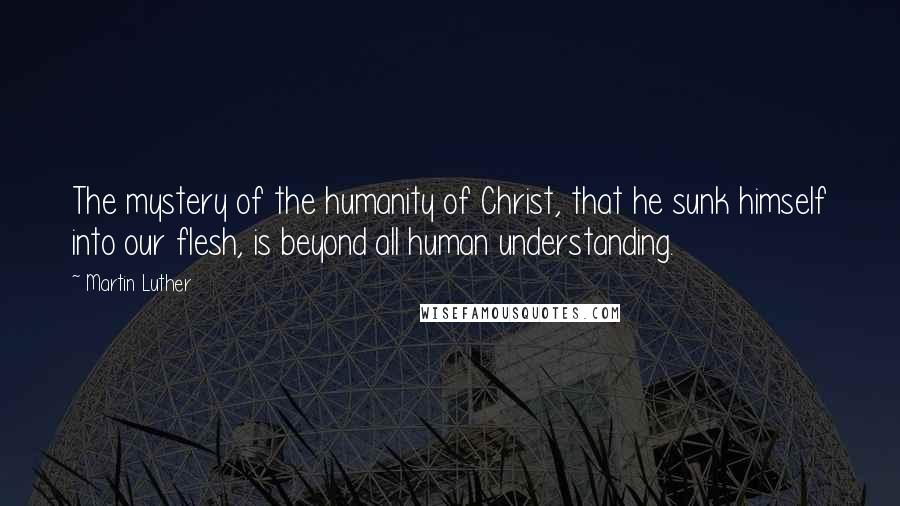 Martin Luther Quotes: The mystery of the humanity of Christ, that he sunk himself into our flesh, is beyond all human understanding.