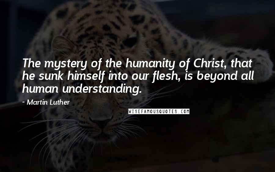 Martin Luther Quotes: The mystery of the humanity of Christ, that he sunk himself into our flesh, is beyond all human understanding.