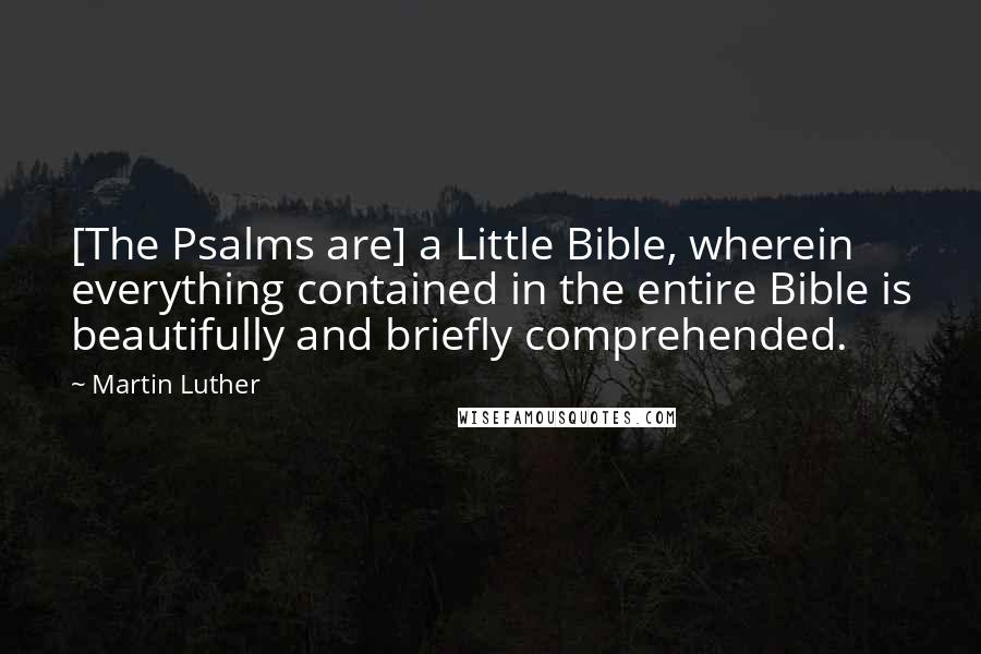 Martin Luther Quotes: [The Psalms are] a Little Bible, wherein everything contained in the entire Bible is beautifully and briefly comprehended.