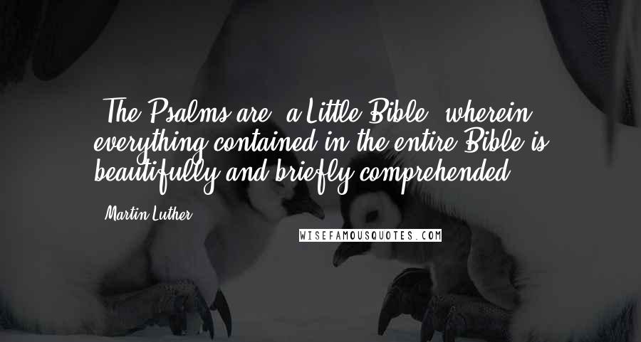 Martin Luther Quotes: [The Psalms are] a Little Bible, wherein everything contained in the entire Bible is beautifully and briefly comprehended.