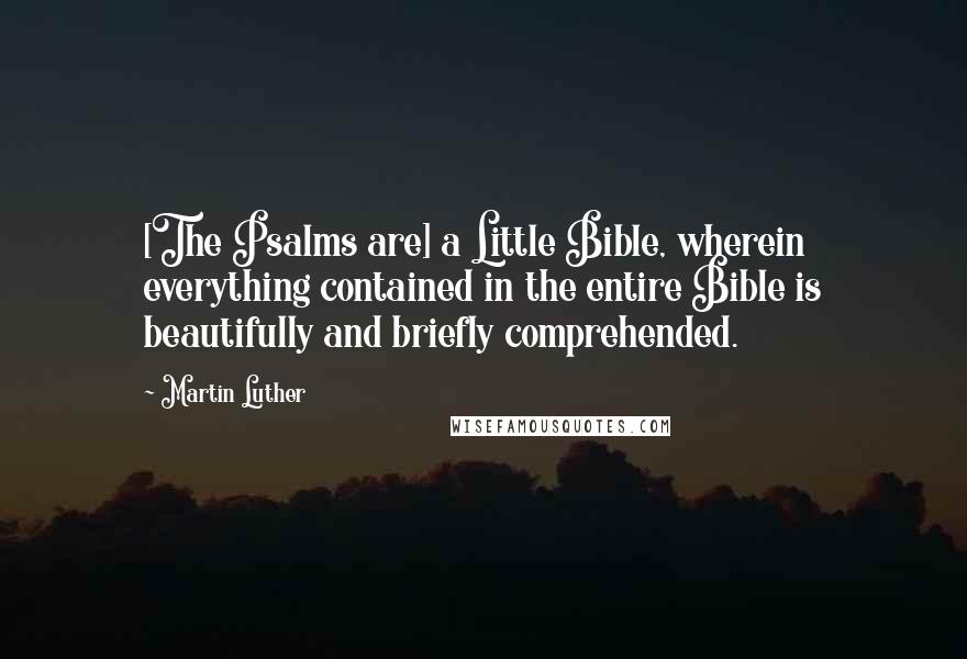 Martin Luther Quotes: [The Psalms are] a Little Bible, wherein everything contained in the entire Bible is beautifully and briefly comprehended.