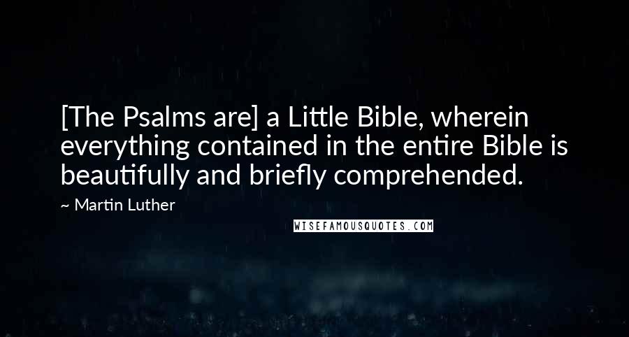 Martin Luther Quotes: [The Psalms are] a Little Bible, wherein everything contained in the entire Bible is beautifully and briefly comprehended.