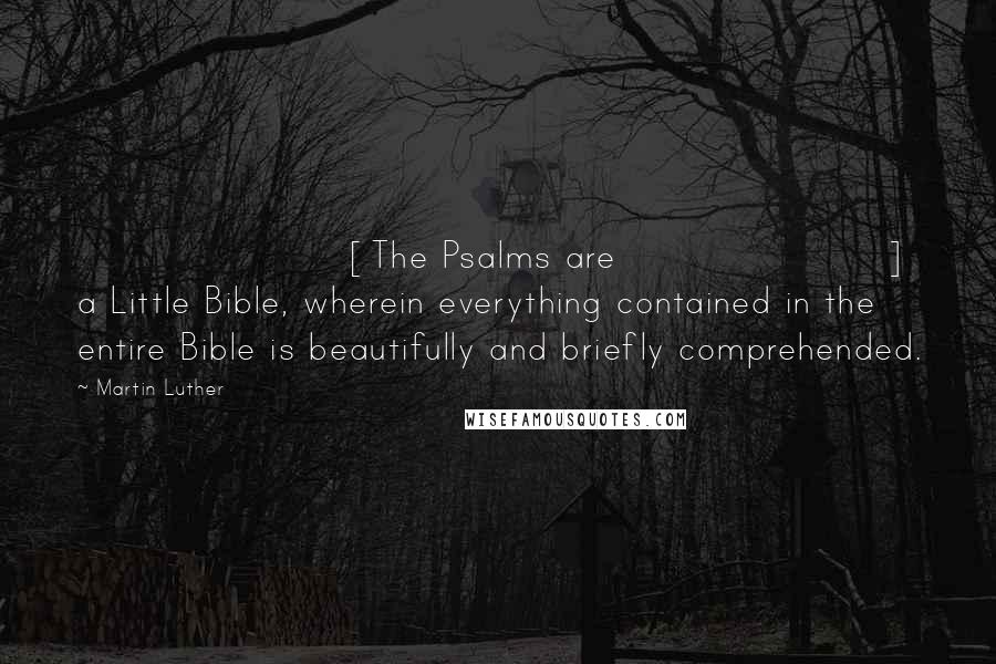 Martin Luther Quotes: [The Psalms are] a Little Bible, wherein everything contained in the entire Bible is beautifully and briefly comprehended.