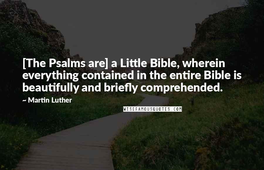 Martin Luther Quotes: [The Psalms are] a Little Bible, wherein everything contained in the entire Bible is beautifully and briefly comprehended.