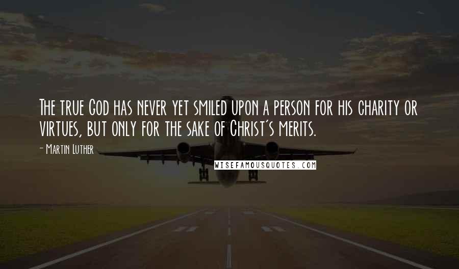 Martin Luther Quotes: The true God has never yet smiled upon a person for his charity or virtues, but only for the sake of Christ's merits.