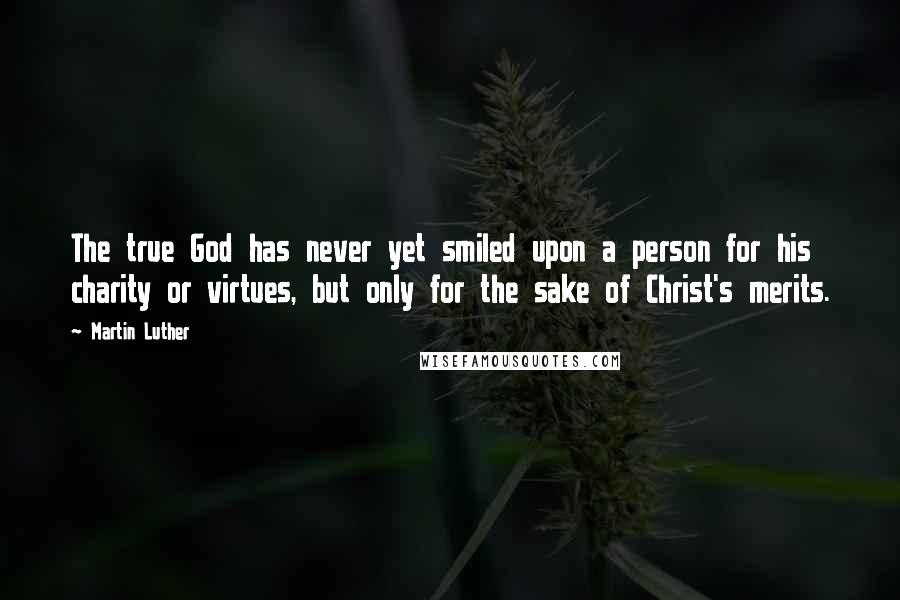 Martin Luther Quotes: The true God has never yet smiled upon a person for his charity or virtues, but only for the sake of Christ's merits.