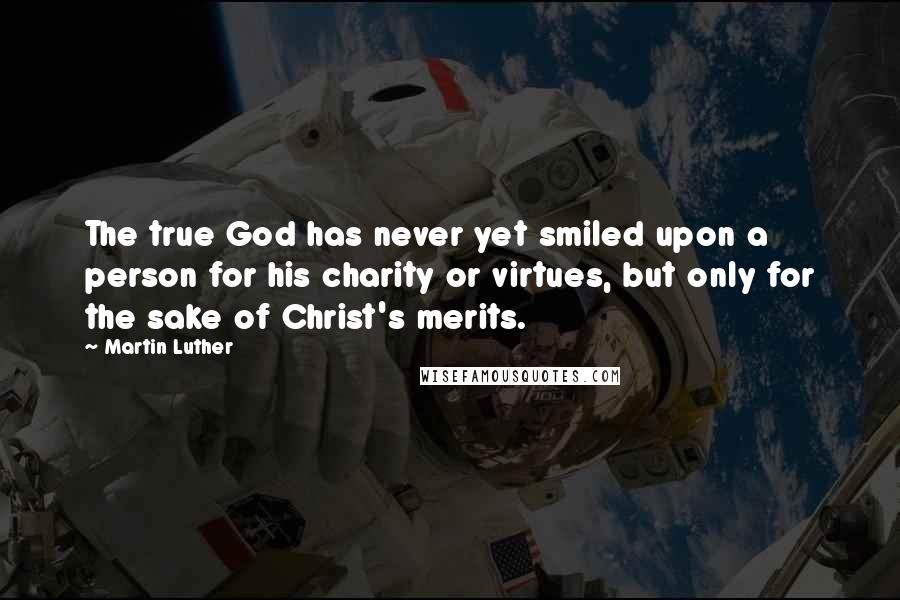 Martin Luther Quotes: The true God has never yet smiled upon a person for his charity or virtues, but only for the sake of Christ's merits.