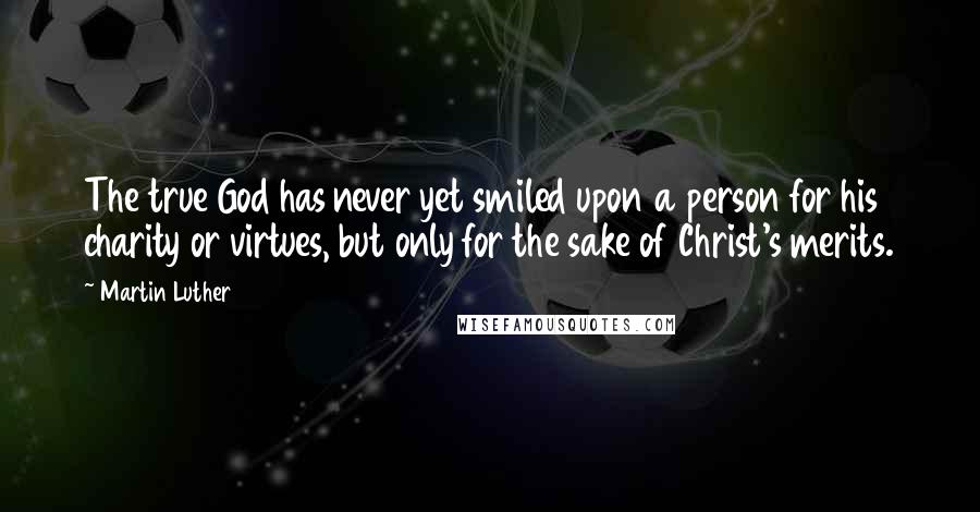 Martin Luther Quotes: The true God has never yet smiled upon a person for his charity or virtues, but only for the sake of Christ's merits.