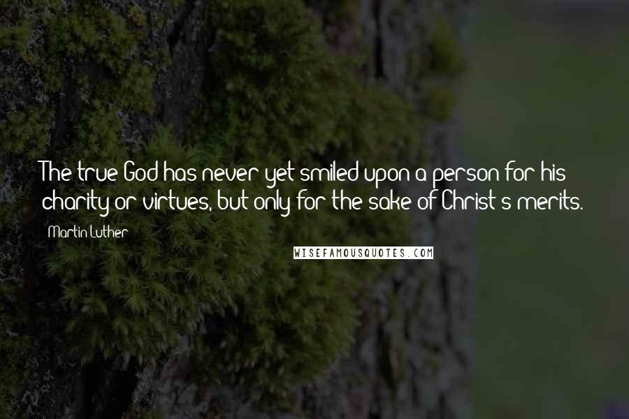 Martin Luther Quotes: The true God has never yet smiled upon a person for his charity or virtues, but only for the sake of Christ's merits.